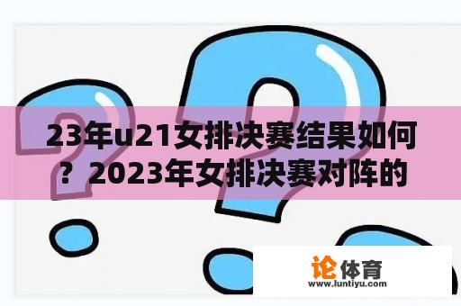 23年u21女排决赛结果如何？2023年女排决赛对阵的分配是什么？