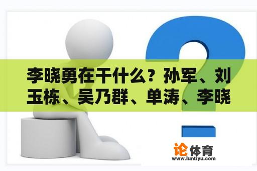 李晓勇在干什么？孙军、刘玉栋、吴乃群、单涛、李晓勇是什么年出生的？