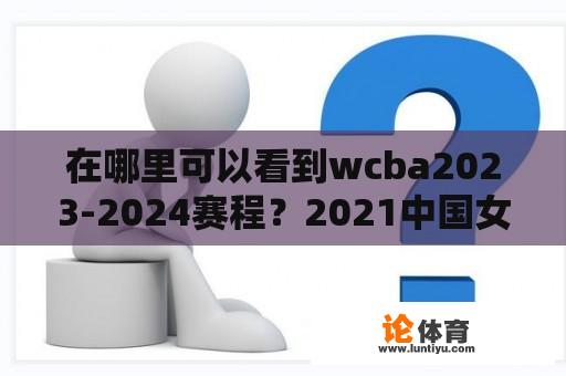 在哪里可以看到wcba2023-2024赛程？2021中国女篮联赛赛程比分？