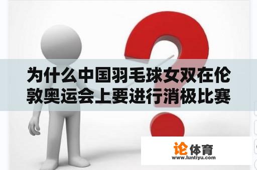 为什么中国羽毛球女双在伦敦奥运会上要进行消极比赛？为什么要输？国家羽毛球女双消极比赛