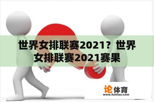 世界女排联赛2021？世界女排联赛2021赛果