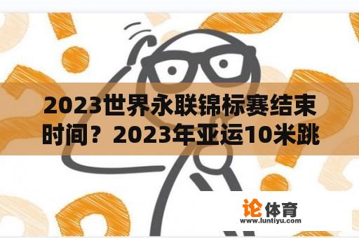 2023世界永联锦标赛结束时间？2023年亚运10米跳水冠军是谁？