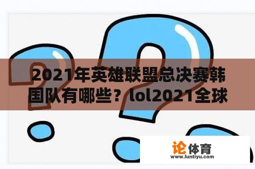 2021年英雄联盟总决赛韩国队有哪些？lol2021全球总决赛韩国哪几队？