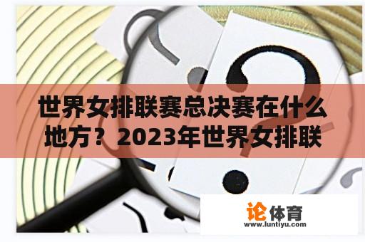 世界女排联赛总决赛在何处举行？2023年世界女排联赛下一站是哪里？