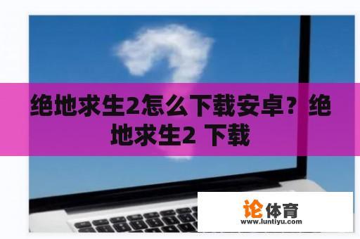 绝地求生2怎么下载安卓？绝地求生2 下载