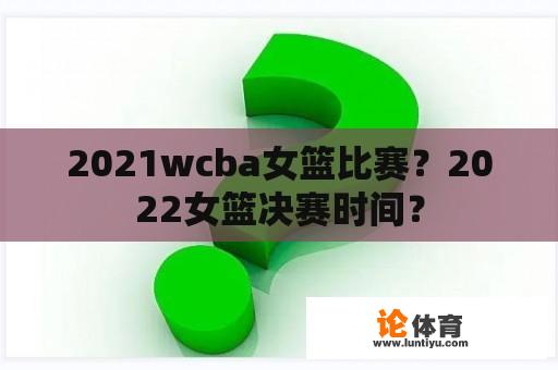 2021wcba女篮比赛？2022女篮决赛时间？