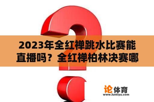 2023年全红禅跳水比赛能直播吗？全红禅柏林决赛哪里可以看直播？