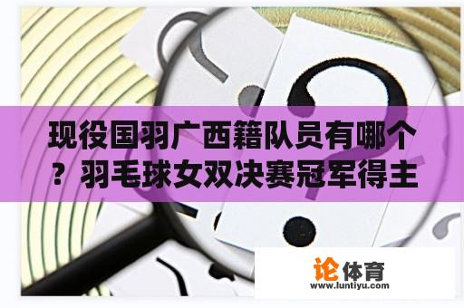 现役国羽广西籍队员有哪个？羽毛球女双决赛冠军得主？