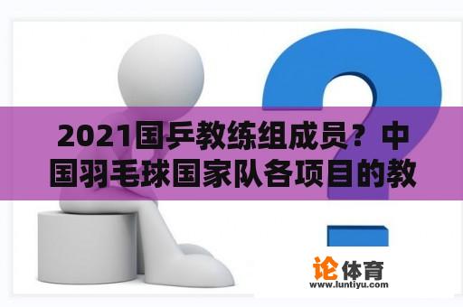 2021国乒教练组成员？中国羽毛球国家队各项目的教练？