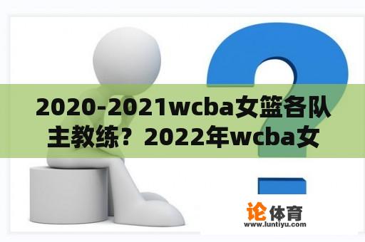 2020-2021wcba女篮各队主教练？2022年wcba女篮联赛决赛成绩？