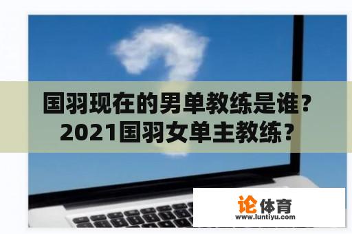 国羽现在的男单教练是谁？2021国羽女单主教练？