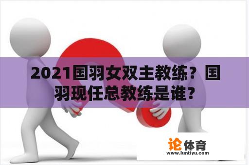 2021国羽女双主教练？国羽现任总教练是谁？