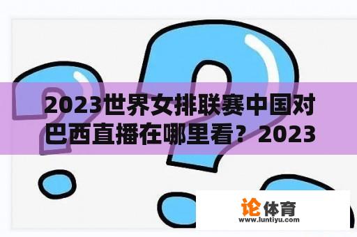 2023世界女排联赛中国对巴西直播在哪里看？2023全国女排锦标赛赛程时间？