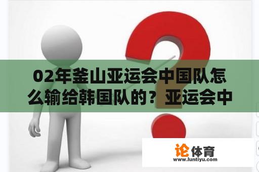 02年釜山亚运会中国队怎么输给韩国队的？亚运会中国男篮韩国