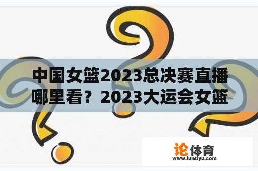 中国女篮2023总决赛直播哪里看？2023大运会女篮决赛广东体育有直播吗？