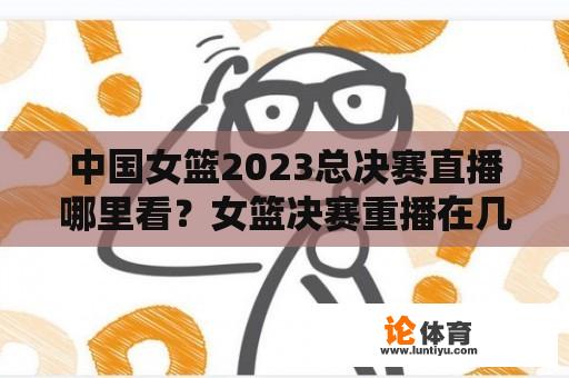 中国女篮2023总决赛直播哪里看？女篮决赛重播在几点？