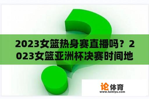 2023女篮热身赛直播吗？2023女篮亚洲杯决赛时间地点？