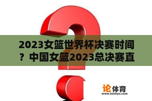 2023女篮世界杯决赛时间？中国女篮2023总决赛直播哪里看？