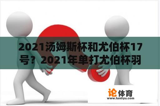 2021汤姆斯杯和尤伯杯17号？2021年单打尤伯杯羽毛球获得者？