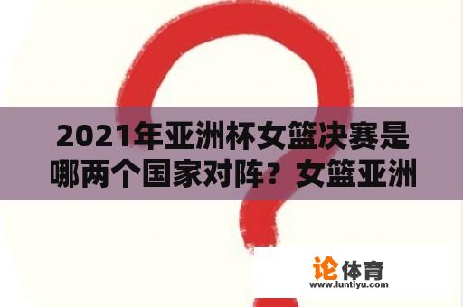 2021年亚洲杯女篮决赛是哪两个国家对阵？女篮亚洲杯决赛情况？