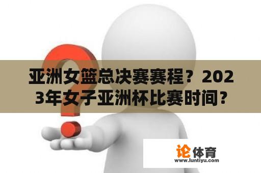 亚洲女篮总决赛赛程？2023年女子亚洲杯比赛时间？