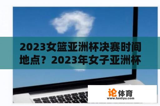 2023女篮亚洲杯决赛时间地点？2023年女子亚洲杯比赛时间？