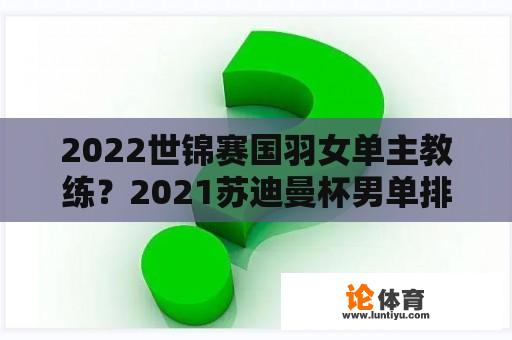 2022世锦赛国羽女单主教练？2021苏迪曼杯男单排名？