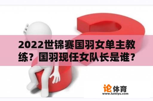 2022世锦赛国羽女单主教练？国羽现任女队长是谁？