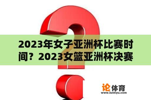 2023年女子亚洲杯比赛时间？2023女篮亚洲杯决赛时间地点？