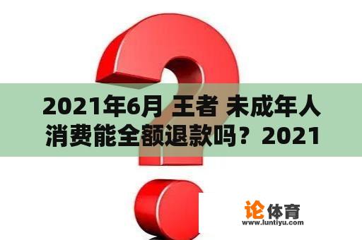 2021年6月 王者 未成年人消费能全额退款吗？2021王者荣耀未成年充值退款流程？