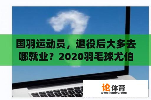 国羽运动员，退役后大多去哪就业？2020羽毛球尤伯杯第二女双是谁？