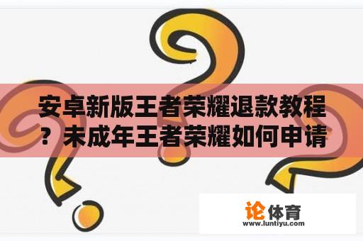 安卓新版王者荣耀退款教程？未成年王者荣耀如何申请全额退款？