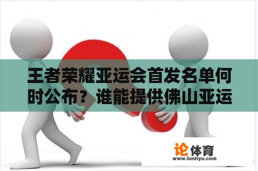 王者荣耀亚运会首发名单何时公布？谁能提供佛山亚运会火炬手名单？