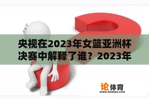 央视在2023年女篮亚洲杯决赛中解释了谁？2023年女篮亚洲杯决赛结果如何？