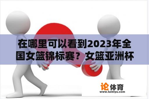 在哪里可以看到2023年全国女篮锦标赛？女篮亚洲杯决赛直播？