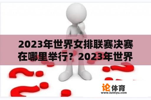 2023年世界女排联赛决赛在哪里举行？2023年世界锦标赛女排决赛时间？