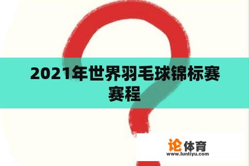 2021年世界羽毛球锦标赛赛程