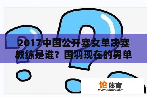 2017中国公开赛女单决赛教练是谁？国羽现在的男单教练是谁？