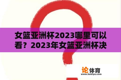 女篮亚洲杯2023哪里可以看？2023年女篮亚洲杯决赛时间？