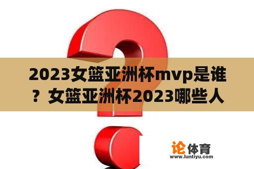 2023女篮亚洲杯mvp是谁？女篮亚洲杯2023哪些人参加？
