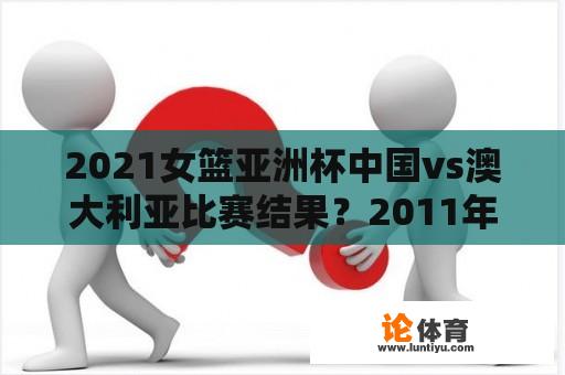 2021女篮亚洲杯中国vs澳大利亚比赛结果？2011年女篮亚洲杯决赛比分？