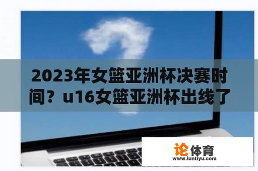 2023年女篮亚洲杯决赛时间？u16女篮亚洲杯出线了吗？