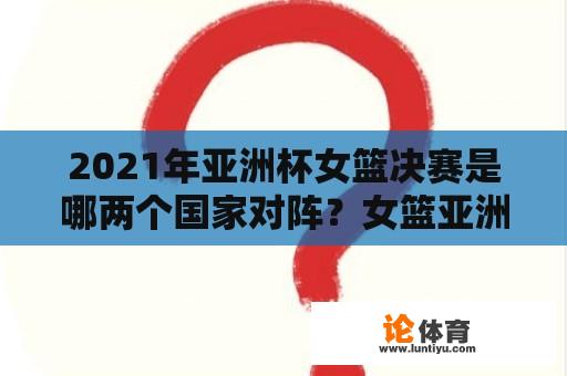 2021年亚洲杯女篮决赛是哪两个国家对阵？女篮亚洲杯结束了吗？