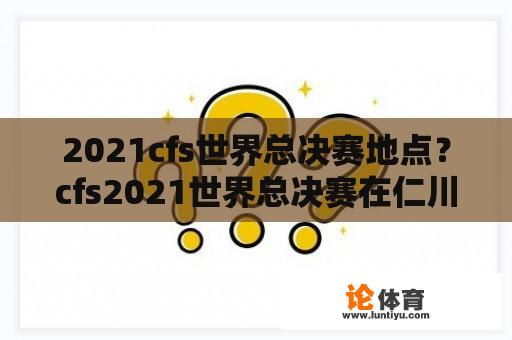 2021cfs世界总决赛地点？cfs2021世界总决赛在仁川哪里？