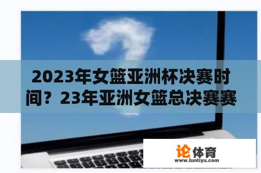 2023年女篮亚洲杯决赛时间？23年亚洲女篮总决赛赛程？