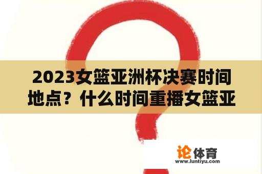 2023女篮亚洲杯决赛时间地点？什么时间重播女篮亚洲杯决赛？