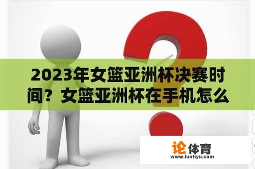 2023年女篮亚洲杯决赛时间？女篮亚洲杯在手机怎么看直播？