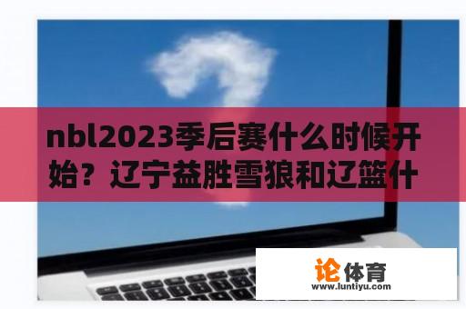 nbl2023季后赛什么时候开始？辽宁益胜雪狼和辽篮什么区别？