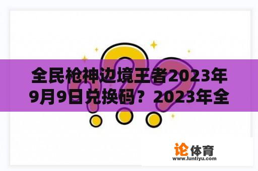 全民枪神边境王者2023年9月9日兑换码？2023年全面取消年检了吗？