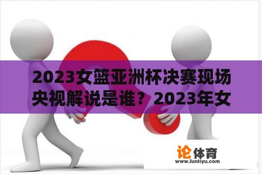 2023女篮亚洲杯决赛现场央视解说是谁？2023年女篮亚洲杯决赛时间？